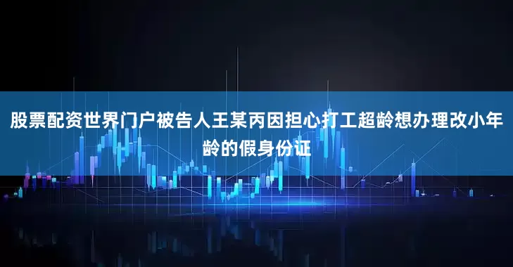 股票配资世界门户被告人王某丙因担心打工超龄想办理改小年龄的假身份证