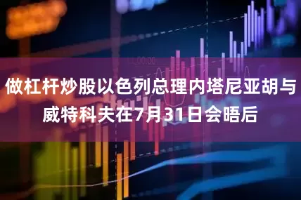 做杠杆炒股以色列总理内塔尼亚胡与威特科夫在7月31日会晤后