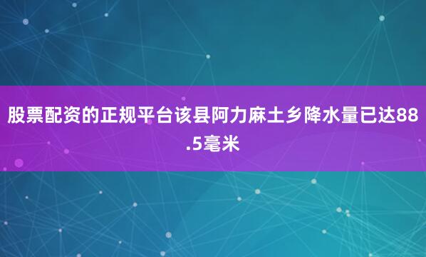 股票配资的正规平台该县阿力麻土乡降水量已达88.5毫米
