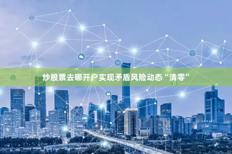 炒股票去哪开户实现矛盾风险动态“清零”